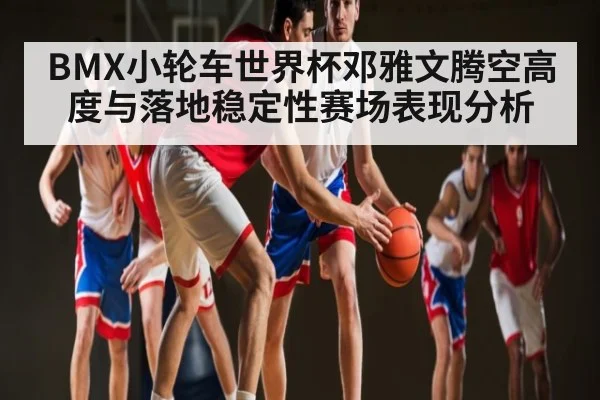 BMX小轮车世界杯邓雅文腾空高度与落地稳定性赛场表现分析