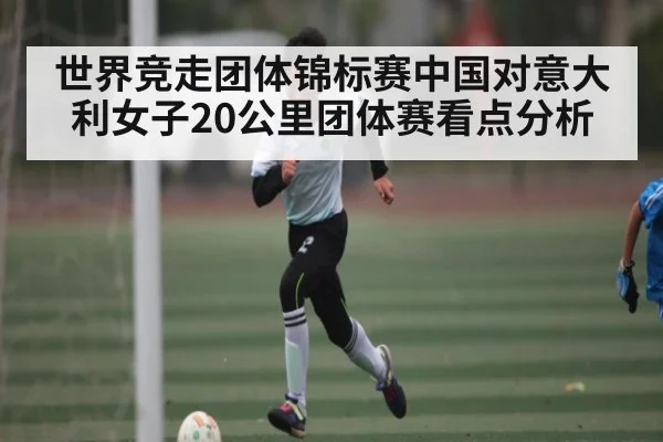 世界竞走团体锦标赛中国对意大利女子20公里团体赛看点分析