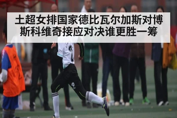 土超女排国家德比瓦尔加斯对博斯科维奇接应对决谁更胜一筹
